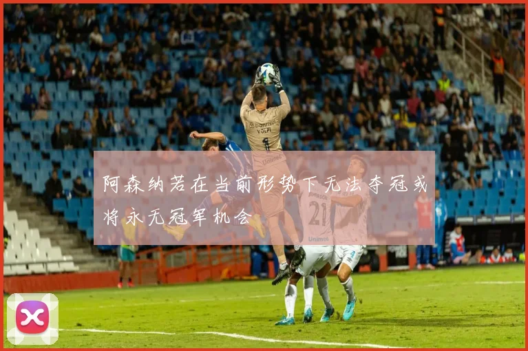 阿森纳若在当前形势下无法夺冠或将永无冠军机会