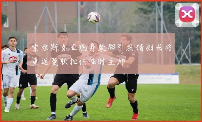 索尔斯克亚现身柴郡引发猜测或将重返曼联担任临时主帅