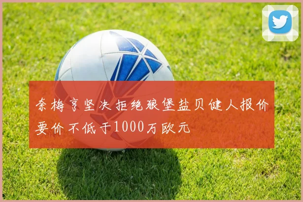 奈梅亨坚决拒绝狼堡盐贝健人报价要价不低于1000万欧元