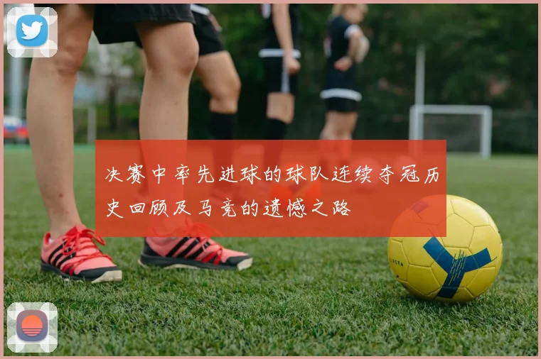 决赛中率先进球的球队连续夺冠历史回顾及马竞的遗憾之路