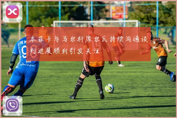 本菲卡与马尔科席尔瓦持续沟通谈判进展顺利引发关注