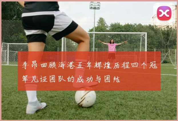 李昂回顾海港五年辉煌历程四个冠军见证团队的成功与团结