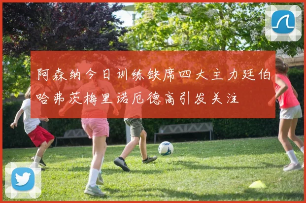 阿森纳今日训练缺席四大主力廷伯哈弗茨梅里诺厄德高引发关注
