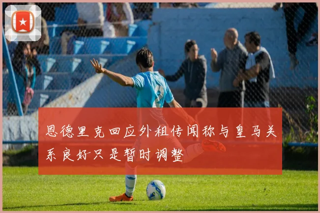 恩德里克回应外租传闻称与皇马关系良好只是暂时调整