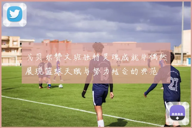 戈贝尔赞文班独特灵魂成就非偶然展现篮球天赋与努力结合的典范