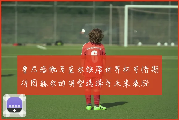 鲁尼感慨马奎尔缺席世界杯可惜期待图赫尔的明智选择与未来表现