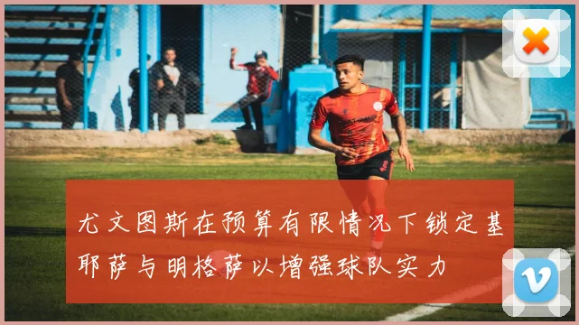尤文图斯在预算有限情况下锁定基耶萨与明格萨以增强球队实力