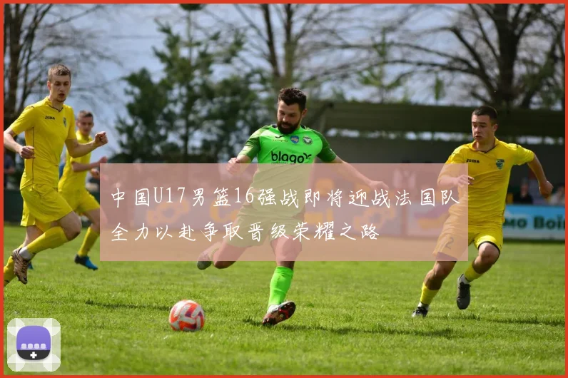 中国U17男篮16强战即将迎战法国队全力以赴争取晋级荣耀之路