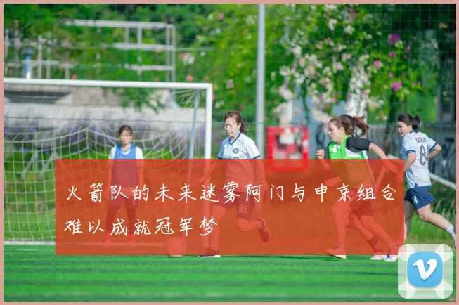 火箭队的未来迷雾阿门与申京组合难以成就冠军梦