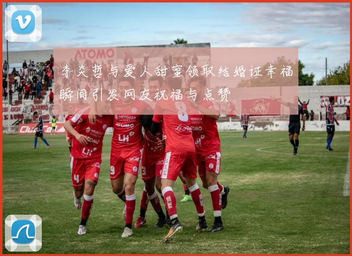 李炎哲与爱人甜蜜领取结婚证幸福瞬间引发网友祝福与点赞