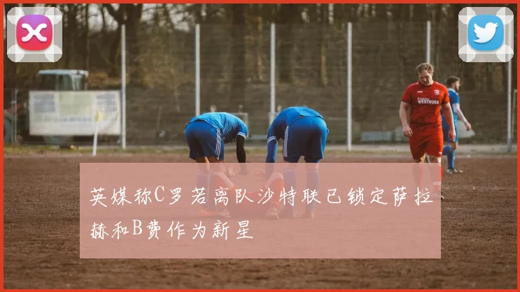 英媒称C罗若离队沙特联已锁定萨拉赫和B费作为新星