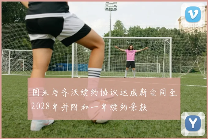 国米与齐沃续约协议达成新合同至2028年并附加一年续约条款