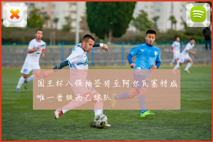 国王杯八强抽签将至阿尔瓦塞特成唯一晋级西乙球队