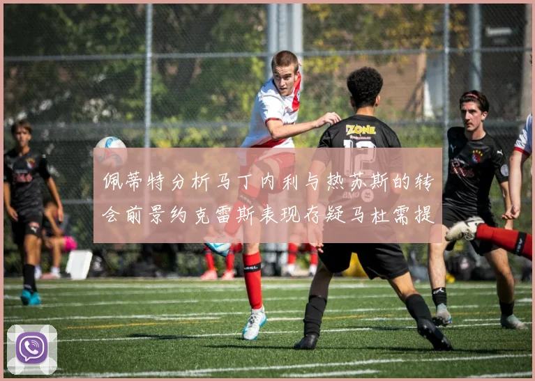 佩蒂特分析马丁内利与热苏斯的转会前景约克雷斯表现存疑马杜需提升才能留队