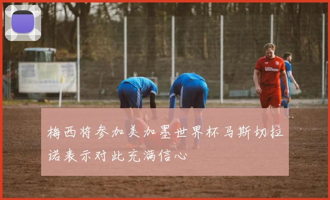 梅西将参加美加墨世界杯马斯切拉诺表示对此充满信心