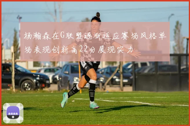 杨瀚森在G联盟逐渐适应赛场风格单场表现创新高22分展现实力