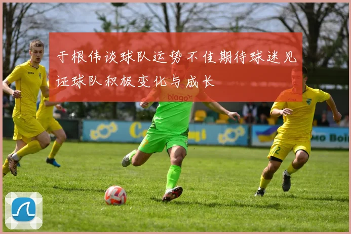 于根伟谈球队运势不佳期待球迷见证球队积极变化与成长