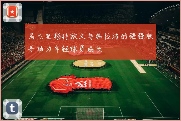 乌杰里期待欧文与弗拉格的强强联手助力年轻球员成长