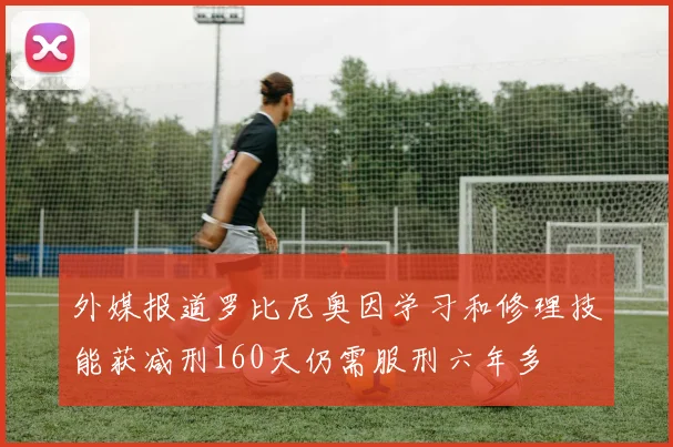 外媒报道罗比尼奥因学习和修理技能获减刑160天仍需服刑六年多