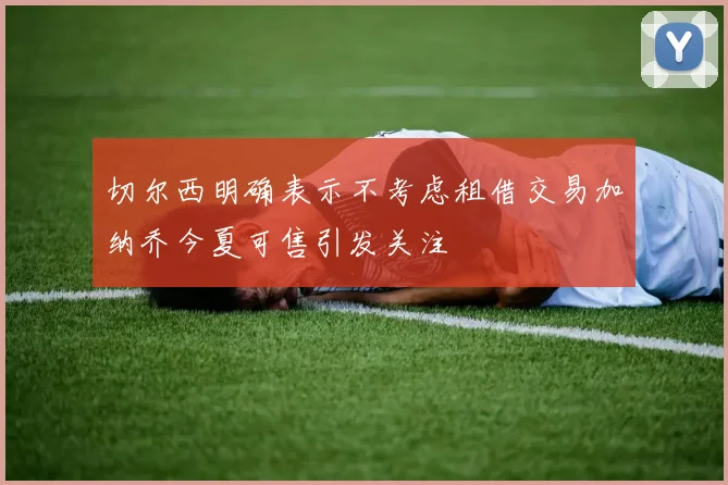切尔西明确表示不考虑租借交易加纳乔今夏可售引发关注